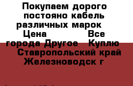 Покупаем дорого постояно кабель различных марок  › Цена ­ 60 000 - Все города Другое » Куплю   . Ставропольский край,Железноводск г.